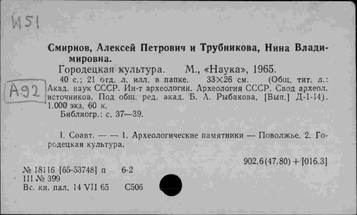 ﻿Смирнов, Алексей Петрович и Трубникова, Нина Владимировна.
Городецкая культура. М., «Наука», 1965.
-----	40 с.; 21 отд. л. илл. в папке. 33X26 см. (Общ. тит. л.: Л О, Акад, наук СССР. Ин-т археологии. Археология СССР. Свод археол. * ' источников. Под общ. ред. акад. 'Б. А. Рыбакова. [Вып.] Д-1-14). 1.000 экз. 60 к.
Библиогр.: с. 37—39.
I. Соавт.----1. Археологические памятники — Поволжье. 2. Го-
родецкая культура.
№ 18116 [65-53748] п 6-2
III № 399
Вс. кн. пал. 14 VII 65 С5О6
902.6(47.80)+ [016.3]